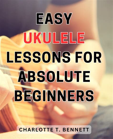 Easy Ukulele Lessons For Absolute Beginners: Master The Art Of Playing Ukulele With Simple Techniques And Step-By-Step Instruction